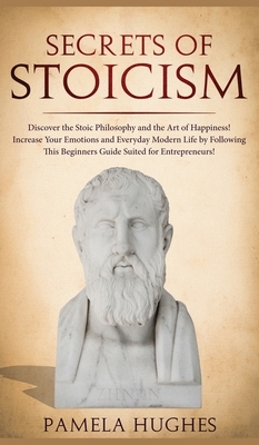 Secrets of Stoicism: Discover the Stoic Philosophy and the Art of Happiness; Increase Your Emotions and Everyday Modern Life by Following T by Pamela Hughes