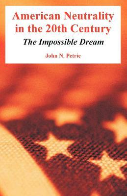 American Neutrality in the 20th Century: The Impossible Dream by John N. Petrie