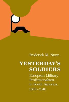 Yesterday's Soldiers: European Military Professionalism in South America, 1890-1940 by Frederick M. Nunn