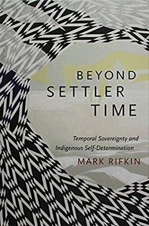 Beyond Settler Time: Temporal Sovereignty and Indigenous Self-Determination by Mark Rifkin