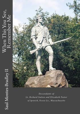 When This You See, Remember Me: A Genealogy of Descendants of Lt. Richard Sutton and Elizabeth Foster of Ipswich, Massachusetts by Saul M. Montes-Bradley II