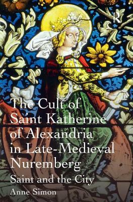 The Cult of Saint Katherine of Alexandria in Late-Medieval Nuremberg: Saint and the City by Anne Simon