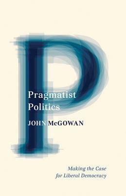 Pragmatist Politics: Making the Case for Liberal Democracy by John McGowan