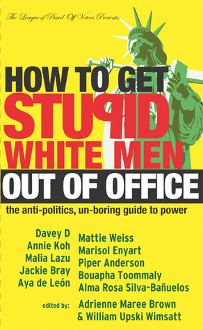 How to Get Stupid White Men Out of Office: The Anti-Politics, Un-Boring Guide to Power by Malia Lazu, Marisol Enyart, Aya de León, Mattie Weiss, Alma Rosa Silva-Bañuelos, Bouapha Toommaly, Jackie Bray, Piper Anderson, William Upski Wimsatt, Davey D., Annie Koh