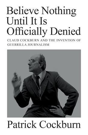 Believe Nothing Until it is Officially Denied: Claud Cockburn and the Invention of Guerrilla Journalism by Patrick Cockburn