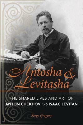 Antosha and Levitasha: The Shared Lives and Art of Anton Chekhov and Isaac Levitan by Serge Gregory