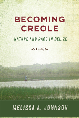 Becoming Creole: Nature and Race in Belize by Melissa A. Johnson