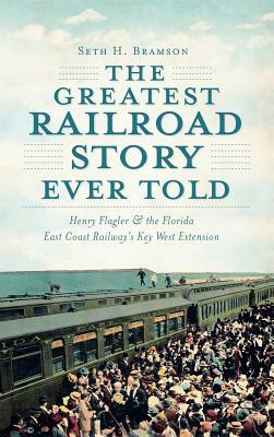 The Greatest Railroad Story Ever Told: Henry Flagler & the Florida East Coast Railway's Key West Extension by Seth H. Bramson