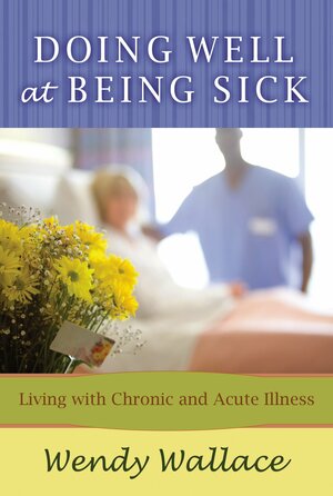 Doing Well at Being Sick: Living with Chronic and Acute Illness by Wendy Wallace