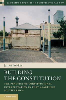Building the Constitution: The Practice of Constitutional Interpretation in Post-Apartheid South Africa by James Fowkes