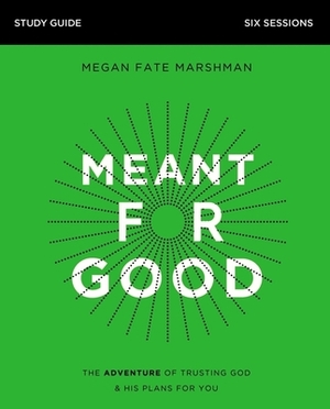 Meant for Good Study Guide: The Adventure of Trusting God and His Plans for You by Megan Fate Marshman