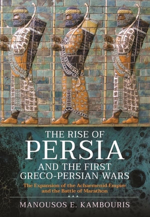 The Rise of Persia and the First Greco-Persian Wars: The Expansion of the Achaemenid Empire and the Battle of Marathon by Manousos E. Kambouris