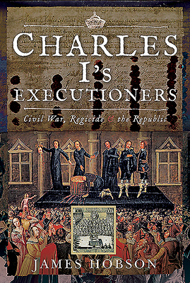 Charles I's Executioners: Civil War, Regicide and the Republic by James Hobson