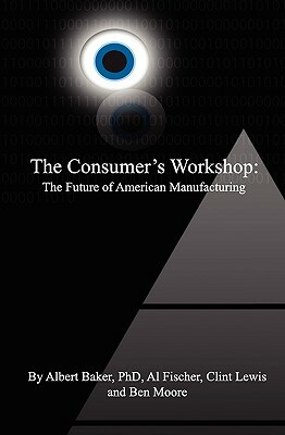 The Consumer's Workshop: The Future of American Manufacturing by Al Fischer, Ben Moore, Albert Baker Phd