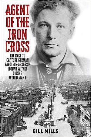 Agent of the Iron Cross: The Race to Capture German Saboteur-Assassin Lothar Witzke during World War I by Bill Mills, Bill Mills