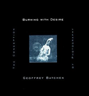 Burning With Desire: The Conception Of Photography by Geoffrey Batchen