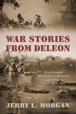 War Stories from DeLeon: Wide-Ranging World War II Adventures as Told by Sixteen Local Men by Jerry L. Morgan