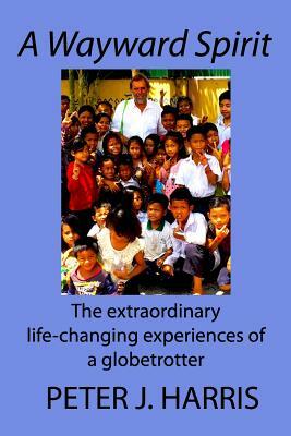 A Wayward Spirit: The Extraordinary Life-changing Experiences of a Globetrotter by Peter J. Harris