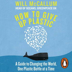 How to Give Up Plastic: A Guide to Changing the World, One Plastic Bottle at a Time. From the Head of Oceans at Greenpeace and spokesperson for their anti-plastic campaign by Will McCallum, Joe Sutherland