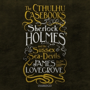 The Cthulhu Casebooks: Sherlock Holmes and the Sussex Sea-Devils by James Lovegrove