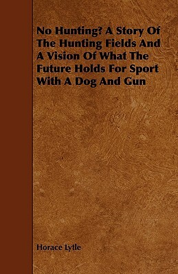 No Hunting? A Story Of The Hunting Fields And A Vision Of What The Future Holds For Sport With A Dog And Gun by Horace Lytle