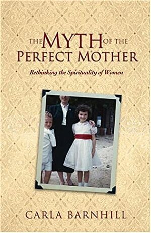 The Myth of the Perfect Mother: Rethinking the Spirituality of Women by Carla Barnhill
