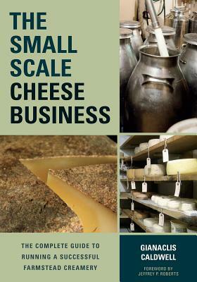 The Small-Scale Cheese Business: The Complete Guide to Running a Successful Farmstead Creamery by Gianaclis Caldwell