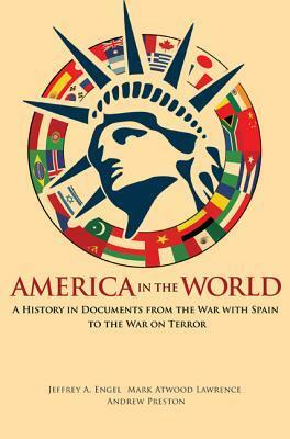 America in the World: A History in Documents from the War with Spain to the War on Terror by Andrew Preston, Mark Atwood Lawrence, Jeffrey A. Engel