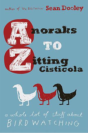 Anoraks To Zitting Cisticola: A Whole Lot Of Stuff About Birdwatching by Sean Dooley