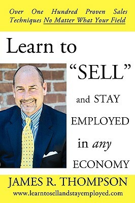 Learn to SELL and Stay Employed in Any Economy: Over One Hundred Proven Techniques for Sales No Matter what your Field by James R. Thompson