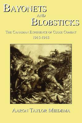 Bayonets and Blobsticks: The Canadian Experience of Close Combat 1915-1918 by Aaron Taylor Miedema