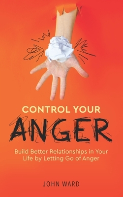Control Your Anger: Build Better Relationships in Your Life by Letting Go of Anger by John Ward