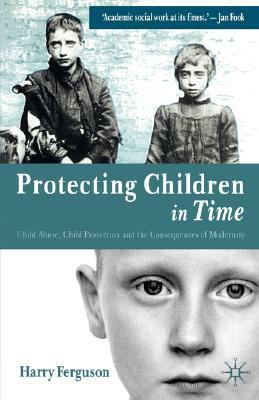 Protecting Children in Time: Child Abuse, Child Protection and the Consequences of Modernity by Harry Ferguson