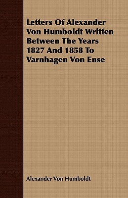 Letters of Alexander Von Humboldt Written Between the Years 1827 and 1858 to Varnhagen Von Ense by Alexander Von Humboldt