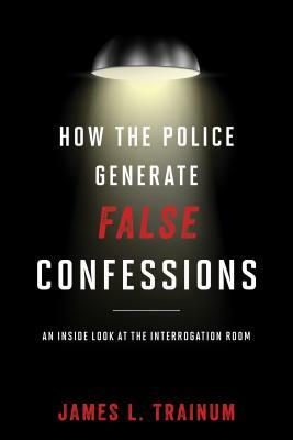 How the Police Generate False Confessions: An Inside Look at the Interrogation Room by James L. Trainum