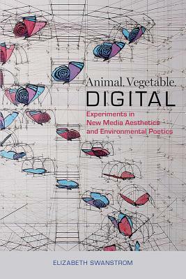Animal, Vegetable, Digital: Experiments in New Media Aesthetics and Environmental Poetics by Elizabeth Swanstrom