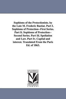 Sophisms of the Protectionists. by the Late M. Frederic Bastiat. Part I. Sophisms of Protection--First Series. Part II. Sophisms of Protection--Second by Frédéric Bastiat
