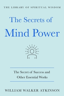 The Secrets of Mind Power: The Secret of Success and Other Essential Works by William Walker Atkinson