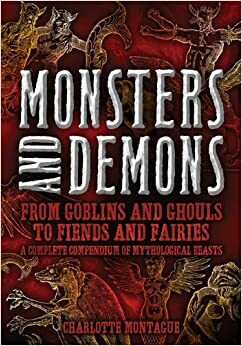 Monsters and Demons: From Goblins and Ghouls to Fiends and Fairies A Complete Compendium of Mythological Beasts by Charlotte Montague