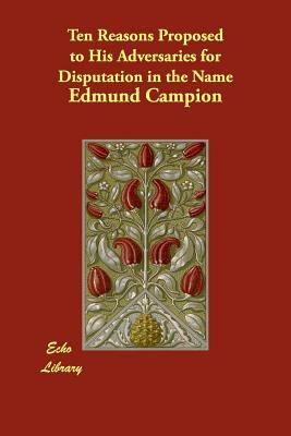 Ten Reasons Proposed to His Adversaries for Disputation in the Name by Edmund Campion