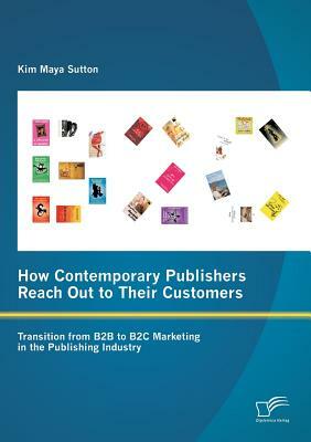 How Contemporary Publishers Reach Out to Their Customers: Transition from B2B to B2C Marketing in the Publishing Industry by Kim Maya Sutton