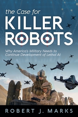 The Case for Killer Robots: Why America's Military Needs to Continue Development of Lethal AI by Robert J. Marks