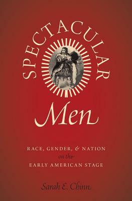 Spectacular Men: Race, Gender, and Nation on the Early American Stage by Sarah E. Chinn