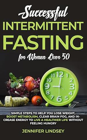 Successful Intermittent Fasting For Women Over 50: Simple Steps to Help You Lose Weight, Boost Metabolism, Clear Brain Fog, and Increase Energy to Live a Healthier Life without Feeling Hungry by Jennifer Lindsey