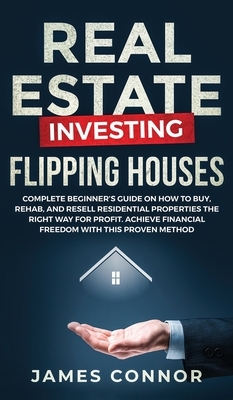 Real Estate Investing - Flipping Houses: Complete Beginner's Guide on How to Buy, Rehab, and Resell Residential Properties the Right Way for Profit. A by James Connor