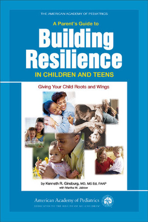 A Parent's Guide to Building Resilience in Children and Teens: Giving Your Child Roots and Wings by Kenneth R. Ginsburg, Martha M. Jablow