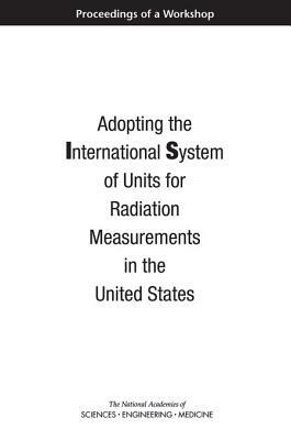 Adopting the International System of Units for Radiation Measurements in the United States: Proceedings of a Workshop by Division on Earth and Life Studies, Nuclear and Radiation Studies Board, National Academies of Sciences Engineeri
