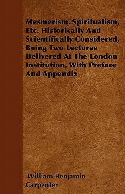 Mesmerism, Spiritualism, Etc. Historically And Scientifically Considered, Being Two Lectures Delivered At The London Institution, With Preface And App by William Benjamin Carpenter