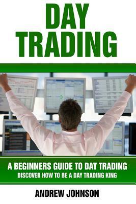 Day Trading: A Beginner's Guide to Day Trading: Discover How to Be a Day Trading King by Andrew Johnson