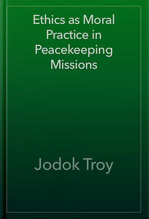 Ethics as Moral Practice in Peacekeeping Missions: Insights on the Importance of Ethical Training by Jodok Troy